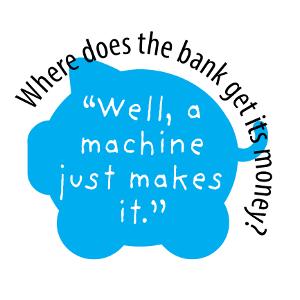 Where does the bank get its money? "Well, a machine just makes it."